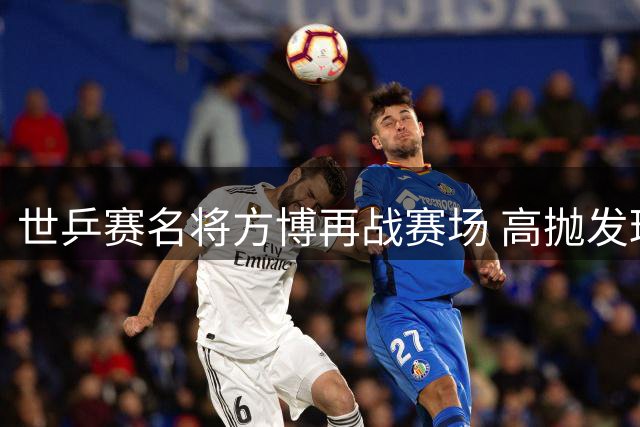 世乒赛名将方博再战赛场 高抛发球挑战引热议