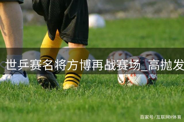 世乒赛名将方博再战赛场 高抛发球挑战引热议