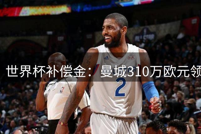 世界杯补偿金：曼城310万欧元领跑，巴黎获近250万欧位列第二