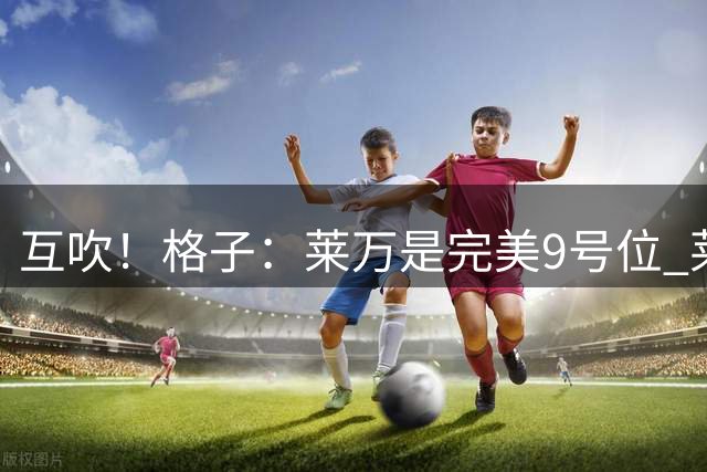 互吹！格子：莱万是完美9号位 莱万：球到脚下前格子就知道怎么做