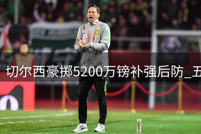 切尔西豪掷5200万镑补强后防 五名中卫遭集体清洗引热议