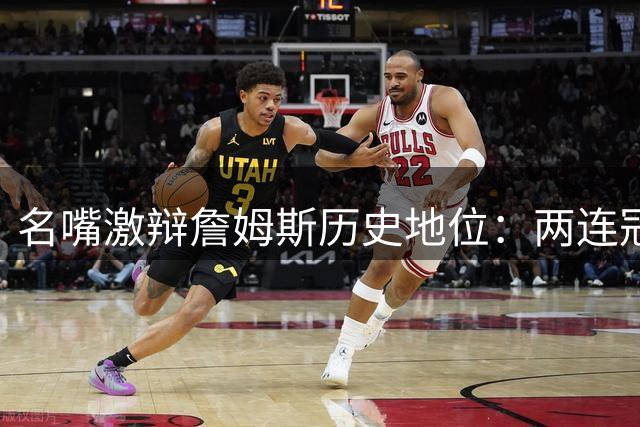名嘴激辩詹姆斯历史地位：两连冠真能超越乔丹？文胖痛批戒指论畸形价值观
