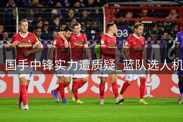 国手中锋实力遭质疑 蓝队选人机制再引热议