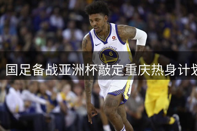 国足备战亚洲杯敲定重庆热身计划 四支亚洲劲敌将轮番过招