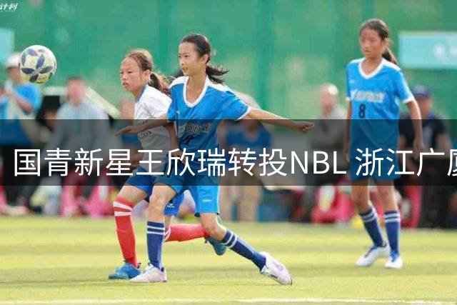 国青新星王欣瑞转投NBL 浙江广厦青训体系再失潜力后卫