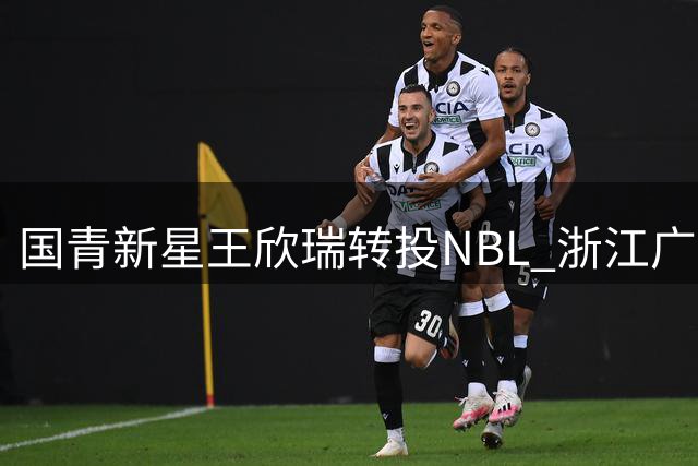 国青新星王欣瑞转投NBL 浙江广厦青训体系再失潜力后卫