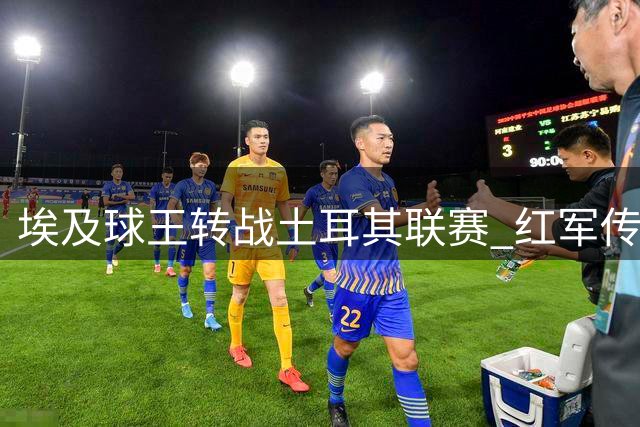 埃及球王转战土耳其联赛 红军传奇萨拉赫告别欧洲顶级赛场