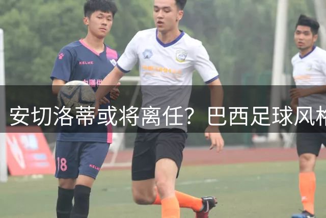 安切洛蒂或将离任？巴西足球风格与战术理念陷深层矛盾