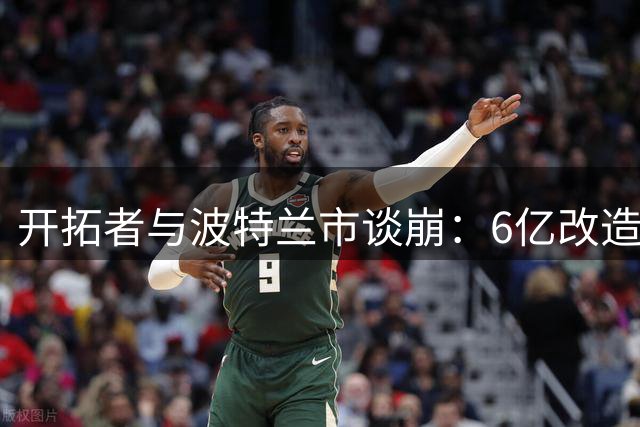 开拓者与波特兰市谈崩：6亿改造费谈不拢，球队搬离危机浮现