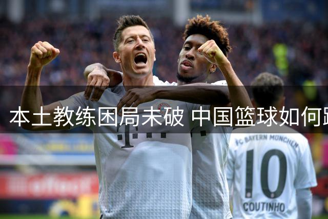 本土教练困局未破 中国篮球如何跳出思维牢笼