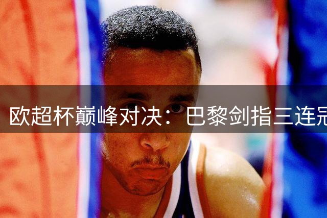 欧超杯巅峰对决：巴黎剑指三连冠 维拉残阵迎挑战