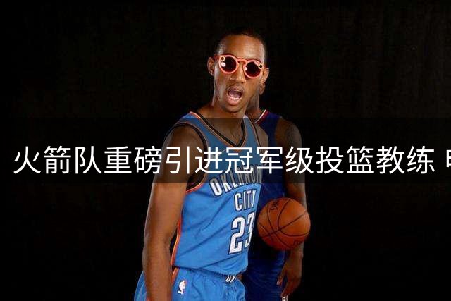 火箭队重磅引进冠军级投篮教练 申京阿门将迎蜕变良机