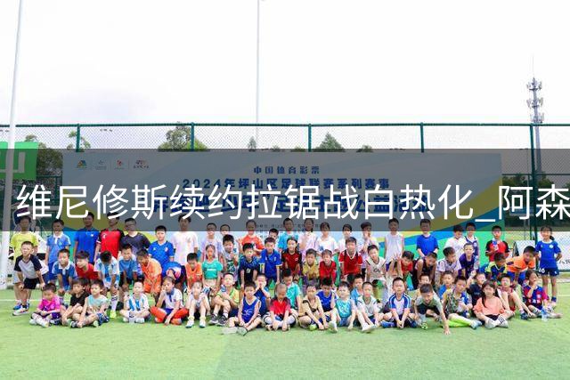 维尼修斯续约拉锯战白热化 阿森纳1.6亿镑天价方案虎视眈眈