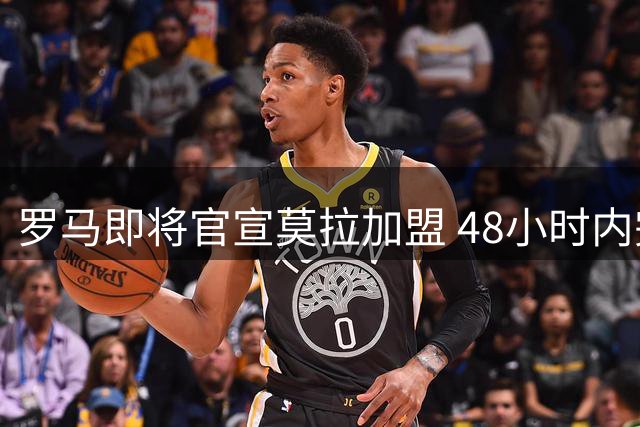 罗马即将官宣莫拉加盟 48小时内完成体检签约