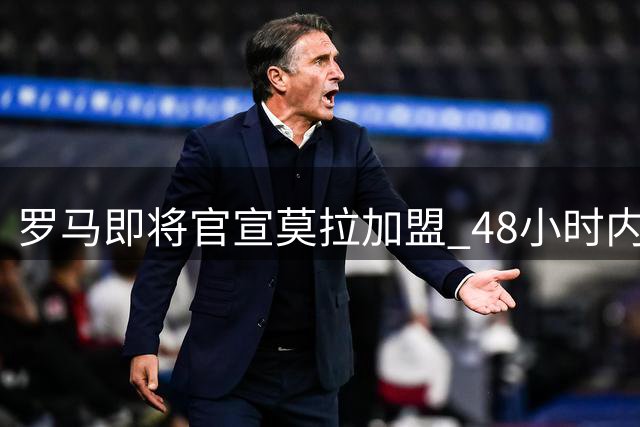 罗马即将官宣莫拉加盟 48小时内完成体检签约
