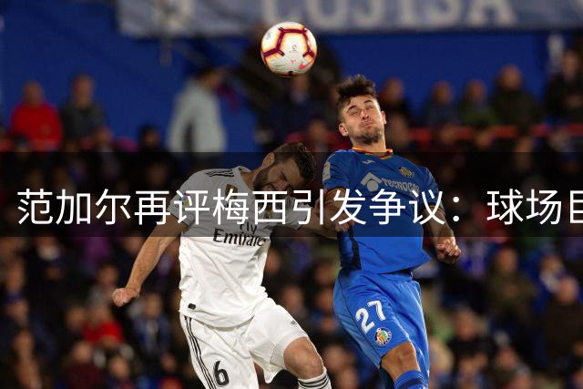 范加尔再评梅西引发争议：球场巨人还是性格硬伤？