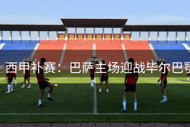 西甲补赛：巴萨主场迎战毕尔巴鄂，强强对话看点十足