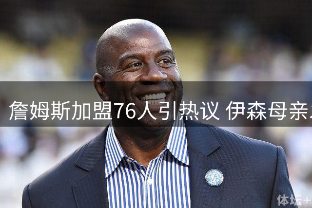 詹姆斯加盟76人引热议 伊森母亲发声为老詹鸣不平