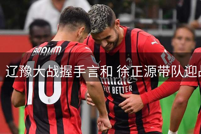 辽豫大战握手言和 徐正源带队迎战成都备受期待