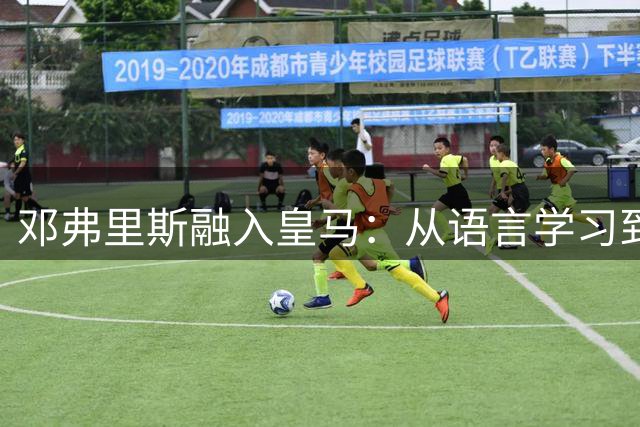 邓弗里斯融入皇马：从语言学习到训练基地体验全面分享