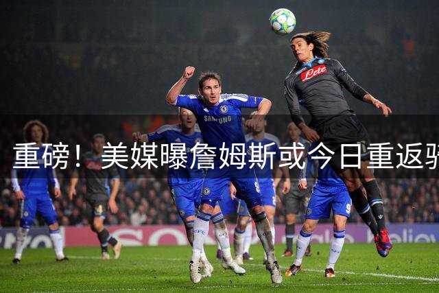 重磅！美媒曝詹姆斯或今日重返骑士 克利夫兰全城沸腾