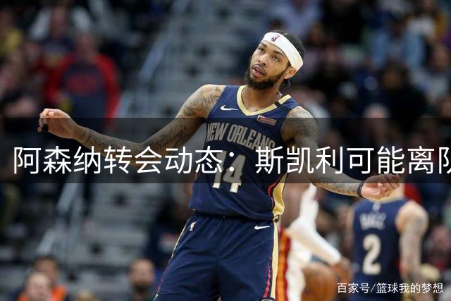 阿森纳转会动态：斯凯利可能离队，锋线引援遇阻