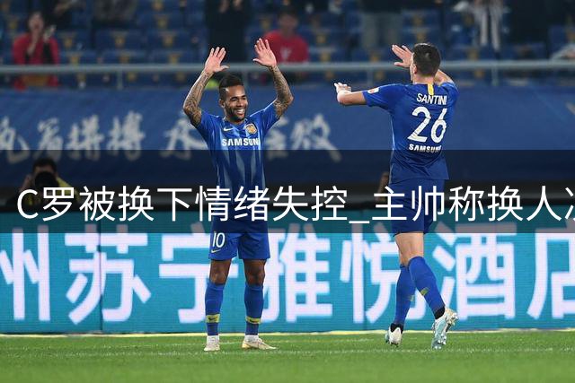C罗被换下情绪失控 主帅称换人决定无错