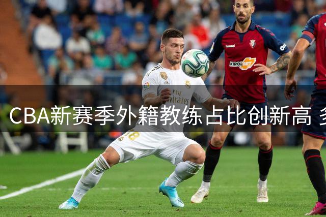 CBA新赛季外籍教练占比创新高 多支球队开启国际化执教模式