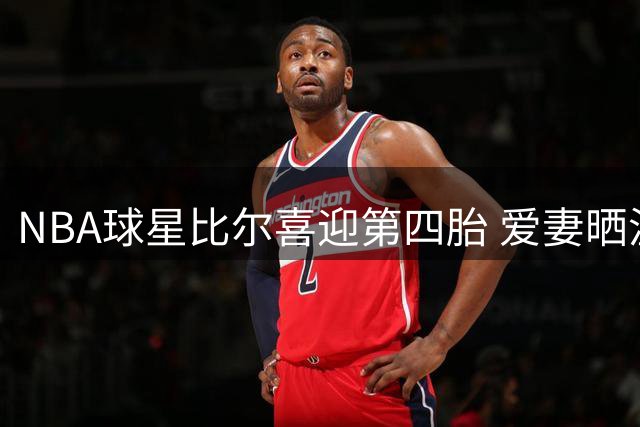 NBA球星比尔喜迎第四胎 爱妻晒温馨全家福见证幸福时刻